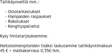 
Tallikäynneillä mm.:

    - Ostotarkastukset
    - Hampaiden raspaukset
    - Rokotukset
    - Kengityspalvelut

Kysy hintatarjouksemme.

Hoitotoimenpiteiden lisäksi laskutamme tallikäyntimaksun 45 € + matkakorvaus 0,55€/km.
