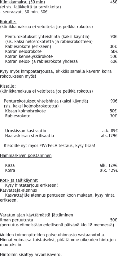 
Klinikkamaksu (30 min)                                                  48€                                                      
(ei sis. lääkkeitä ja tarvikkeita)
- seuraavat. 30 min. 30€

Koiralle:
(klinikkamaksua ei veloiteta jos pelkkä rokotus)

    Penturokotukset yhteishinta (kaksi käyntiä)                90€    
    (sis. kaksi nelosrokotetta ja rabiesrokotteen)
    Rabiesrokote (erikseen)                                             30€
    Koiran nelosrokote                                                     50€    
    Koiran kennelyskärokote                                            50€
    Koiran nelos- ja rabiesrokote yhdessä                         60€

Kysy myös kimppatarjousta, elikkäs samalla kaverin koira rokotukseen myös!

Kissalle: 
(klinikkamaksua ei veloiteta jos pelkkä rokotus)

   Penturokotukset yhteishinta (kaksi käyntiä)                 90€    
   (sis. kaksi kolmoisrokotetta)
    Kissan kolmoisrokote                                                 50€
    Rabiesrokote                                                             30€

        
    Uroskissan kastraatio                                           alk. 89€
    Naaraskissan sterilisaatio                                    alk.129€   

   Kissoille nyt myös FIV/FeLV testaus, kysy lisää!

Hammaskiven poistaminen

    Kissa                                                                 alk. 129€
    Koira                                                                 alk. 129€

Koti- ja tallikäynnit
    Kysy hintatarjous erikseen!
Kasvattaja-alennus
    Kasvattajille alennus pentueen koon mukaan, kysy hinta erikseen!


Varatun ajan käyttämättä jättäminen 
ilman peruutusta                                                           50€
(peruutus viimeistään edellisenä päivänä klo 18 mennessä)                                                

Muiden toimenpiteiden palveluhinnasto vastaanotolla. Hinnat voimassa toistaiseksi, pidätämme oikeuden hintojen muutoksiin.

Hintoihin sisältyy arvonlisävero.
