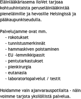 Eläinlääkäriasema IloVet tarjoaa kohtuuhintaista peruseläinlääkintää pieneläimille ja hevosille Helsingissä ja pääkaupunkiseudulla.
 
Palvelujamme ovat mm.
    - rokotukset
    - tunnistusmerkinnät
    - hammaskiven poistaminen
    - EU -lemmikkipassit
    - pentutarkastukset
    - pienkirurgia
    - eutanasia
    - laboratoriopalvelut / testit

Hoidamme vain ajanvarauspotilaita - näin voimme tarjota yksilöllistä palvelua.

